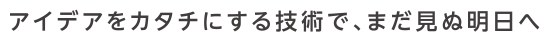 アイデアをカタチにする技術で、まだ見ぬ明日へ